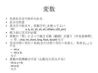 変数
• 名前を自分で決められる
• 長さは任意
• 英文字で始まり、英数字や_を使ってよい
例）

a, b, a1, a2, a3, a4, LEDpin, LED_pin1

• 使う前に宣言が必要
• 変数の「型」によって扱える値（範囲）が違う（早見表参照）
– 型： char, int, short, long, float, double など

• 宣言は型＜空白＞名前;または型＜空白＞名前１，名前２,…; と
する
– int a;
– int a, b;
など

• 変数の初期値は不定（心配なら代入する）
int a; a = 0;
int a=2;
など

 