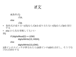 if文
if(条件式)
式A;
else
式B;
• 条件式が成り立つ(真)なら式Aを成り立たない(偽)なら式Bを実行
する
• else から先を省略してもいい
例)
if (digitalRead(2) == LOW)
digitalWrite(13, HIGH);
else
digitalWrite(13,LOW);
2番ピンのスイッチが押されたら13番ピンのLEDを点灯し、そうでな
ければ消灯する

 