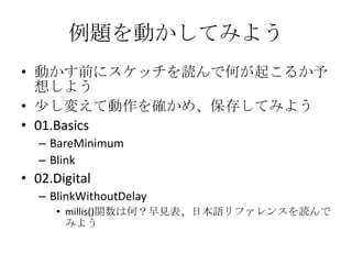 例題を動かしてみよう
• 動かす前にスケッチを読んで何が起こるか予
想しよう
• 少し変えて動作を確かめ、保存してみよう
• 01.Basics
– BareMinimum
– Blink

• 02.Digital
– BlinkWithoutDelay
• millis()関数は何？早見表、日本語リファレンスを読んで
みよう

 