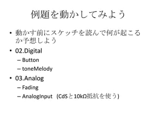 例題を動かしてみよう
• 動かす前にスケッチを読んで何が起こる
か予想しよう
• 02.Digital
– Button
– toneMelody

• 03.Analog
– Fading
– AnalogInput (CdSと10kΩ抵抗を使う)

 