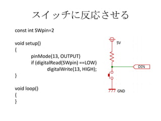 スイッチに反応させる
const int SWpin=2
void setup()
{
pinMode(13, OUTPUT)
if (digitalRead(SWpin) ==LOW)
digitalWrite(13, HIGH);
}

void loop()
{
}

 