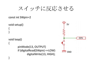 スイッチに反応させる
const int SWpin=2
void setup()
{
}
void loop()
{
pinMode(13, OUTPUT)
if (digitalRead(SWpin) ==LOW)
digitalWrite(13, HIGH);
}

 