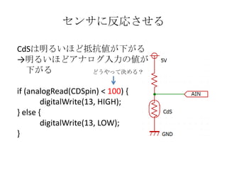 センサに反応させる
CdSは明るいほど抵抗値が下がる
→明るいほどアナログ入力の値が
下がる
どうやって決める？

if (analogRead(CDSpin) < 100) {
digitalWrite(13, HIGH);
} else {
digitalWrite(13, LOW);
}

 