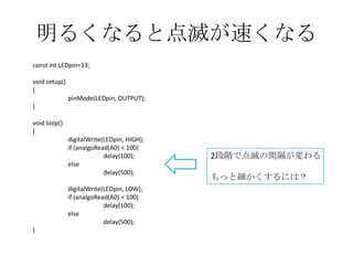 明るくなると点滅が速くなる
const int LEDpin=13;
void setup()
{
pinMode(LEDpin, OUTPUT);
}
void loop()
{
digitalWrite(LEDpin, HIGH);
if (analgoRead(A0) < 100)
delay(100);
else
delay(500);
digitalWrite(LEDpin, LOW);
if (analgoRead(A0) < 100)
delay(100);
else
delay(500);

}

2段階で点滅の間隔が変わる
もっと細かくするには？

 