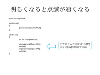 明るくなると点滅が速くなる
const int LEDpin=13;
void setup()
{
pinMode(LEDpin, OUTPUT);
}
void loop()
{
int a = analogRead(A0);
digitalWrite(LEDpin, HIGH);
delay(a);
digitalWrite(LEDpin, LOW);
delay(a);
}

アナログ入力の値(0～1023)
の長さ[ms]の間隔で点滅

 