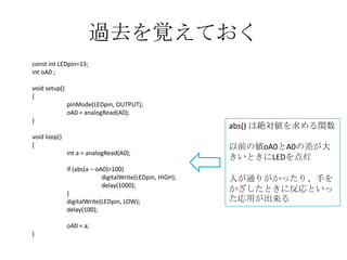 過去を覚えておく
const int LEDpin=13;
int oA0 ;
void setup()
{
pinMode(LEDpin, OUTPUT);
oA0 = analogRead(A0);
}

abs() は絶対値を求める関数

void loop()
{
int a = analogRead(A0);

以前の値oA0とA0の差が大
きいときにLEDを点灯

if (abs(a – oA0)>100)
digitalWrite(LEDpin, HIGH);
delay(1000);
}
digitalWrite(LEDpin, LOW);
delay(100);

人が通りがかったり、手を
かざしたときに反応といっ
た応用が出来る

oA0 = a;
}

 