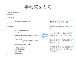 平均値をとる
const int LEDpin=13;
int oA0[3] ;
void setup()
{

pinMode(LEDpin, OUTPUT);
}
void loop()
{
int a = analogRead(A0);
int avg;
avg = (oA0[0] + oA0[1] + oA0[2] + A0)/4;
if (avg>100)
digitalWrite(LEDpin, HIGH);
}
digitalWrite(LEDpin, LOW);
oA0[0] = oA0[1];
oA0[1] = oA0[2];
oA0[2] = a;
delay(1000);
}

4回の平均を求める例
過去の値を配列にいれてお
く
ノイズの除去、細かい変化
の無視をしたいときに使う
順に覚えている前の値をず
らしていく

平均を求めたり、記憶をず
らすのにforループを使うこ
とも多い

 