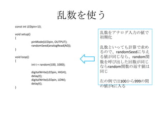 乱数を使う
const int LEDpin=13;

乱数をアナログ入力の値で
初期化

void setup()
{
pinMode(LEDpin, OUTPUT);
randomSeed(analogRead(A0));
}
void loop()
{
int t = random(100, 1000);
digitalWrite(LEDpin, HIGH);
delay(t);
digitalWrite(LEDpin, LOW);
delay(t);
}

乱数といっても計算で求め
るので、randomSeedに与え
る値が同じなら、random関
数を呼び出した回数が同じ
ならrandom関数の返す値は
同じ
左の例では100から999の間
の値がtに入る

 
