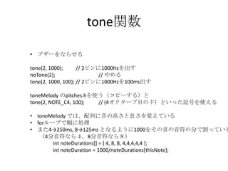 tone関数
• ブザーをならせる
tone(2, 1000);
// 2ピンに1000Hzを出す
noTone(2);
// やめる
tone(2, 1000, 100); // 2ピンに1000Hzを100ms出す

toneMelody のpitches.hを使う（コピーする）と
tone(2, NOTE_C4, 100);
// (4オクターブ目のド）といった記号を使える

• toneMelody では、配列に音の高さと長さを覚えている
• forループで順に処理
• また4→250ms, 8→125ms となるように1000をその音の音符の分で割っている
（4分音符なら４，8分音符なら８）
int noteDurations[] = { 4, 8, 8, 4,4,4,4,4 };
int noteDuration = 1000/noteDurations[thisNote];

 