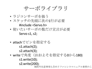 サーボライブラリ
• ラジコンサーボを扱う
• スケッチの先頭に次の1行が必要
#include <Servo.h>
• 使いたいサーボの数だけ宣言が必要
Servo s1, s2;

• attachでピンを指定する
s1.attach(2);
s2.attach(3);
• writeで角度（おおよそを指定する0から180)
s1.write(10);
s2.write(200);

制約や注意事項も含めリファレンスマニュアル参照のこと

 