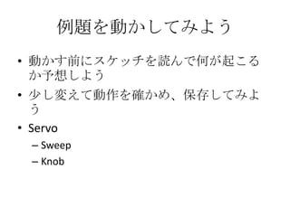 例題を動かしてみよう
• 動かす前にスケッチを読んで何が起こる
か予想しよう
• 少し変えて動作を確かめ、保存してみよ
う
• Servo
– Sweep
– Knob

 