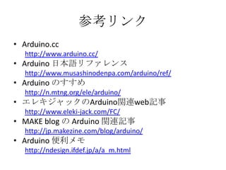参考リンク
• Arduino.cc
http://www.arduino.cc/

• Arduino 日本語リファレンス
http://www.musashinodenpa.com/arduino/ref/

• Arduino のすすめ
http://n.mtng.org/ele/arduino/

• エレキジャックのArduino関連web記事
http://www.eleki-jack.com/FC/

• MAKE blog の Arduino 関連記事
http://jp.makezine.com/blog/arduino/

• Arduino 便利メモ
http://ndesign.ifdef.jp/a/a_m.html

 