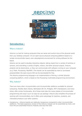 ARDUINO

Introduction :
What is Arduino?
Arduino is a tool for making computers that can sense and control more of the physical world
than your desktop computer. It's an open-source physical computing platform based on a
simple microcontroller board, and a development environment for writing software for the
board.
Arduino can be used to develop interactive objects, taking inputs from a variety of switches or
sensors, and controlling a variety of lights, motors, and other physical outputs. Arduino
projects can be stand-alone, or they can communicate with software running on your computer
(e.g. Flash, Processing, MaxMSP.) The boards can be assembled by hand or purchased
preassembled; the open-source IDE can be downloaded for free.
The Arduino programming language is an implementation of Wiring, a similar physical
computing platform, which is based on the Processing multimedia programming environment.

Why Arduino?
There are many other microcontrollers and microcontroller platforms available for physical
computing. Parallax Basic Stamp, Netmedia's BX-24, Phidgets, MIT's Handyboard, and many
others offer similar functionality. All of these tools take the messy details of microcontroller
programming and wrap it up in an easy-to-use package. Arduino also simplifies the process of
working with microcontrollers, but it offers some advantage for teachers, students, and
interested amateurs over other systems:
Inexpensive - Arduino boards are relatively inexpensive compared to other microcontroller
platforms. The least expensive version of the Arduino module can be assembled by hand, and
even the pre-assembled Arduino modules cost less than $50

1

 