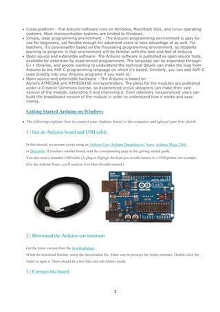 Cross-platform - The Arduino software runs on Windows, Macintosh OSX, and Linux operating
systems. Most microcontroller systems are limited to Windows.
Simple, clear programming environment - The Arduino programming environment is easy-touse for beginners, yet flexible enough for advanced users to take advantage of as well. For
teachers, it's conveniently based on the Processing programming environment, so students
learning to program in that environment will be familiar with the look and feel of Arduino
Open source and extensible software- The Arduino software is published as open source tools,
available for extension by experienced programmers. The language can be expanded through
C++ libraries, and people wanting to understand the technical details can make the leap from
Arduino to the AVR C programming language on which it's based. Similarly, you can add AVR-C
code directly into your Arduino programs if you want to.
Open source and extensible hardware - The Arduino is based on
Atmel's ATMEGA8 and ATMEGA168 microcontrollers. The plans for the modules are published
under a Creative Commons license, so experienced circuit designers can make their own
version of the module, extending it and improving it. Even relatively inexperienced users can
build the breadboard version of the module in order to understand how it works and save
money.

Getting Started Arduino on Windows
The following explains how to connect your Arduino board to the computer and upload your first sketch.

1 | Get an Arduino board and USB cable
In this tutorial, we assume you're using an Arduino Uno, Arduino Duemilanove, Nano, Arduino Mega 2560 ,
or Diecimila. If you have another board, read the corresponding page in this getting started guide.
You also need a standard USB cable (A plug to B plug): the kind you would connect to a USB printer, for example.
(For the Arduino Nano, you'll need an A to Mini-B cable instead.)

2 | Download the Arduino environment
Get the latest version from the download page.
When the download finishes, unzip the downloaded file. Make sure to preserve the folder structure. Double-click the
folder to open it. There should be a few files and sub-folders inside.

3 | Connect the board

2

 