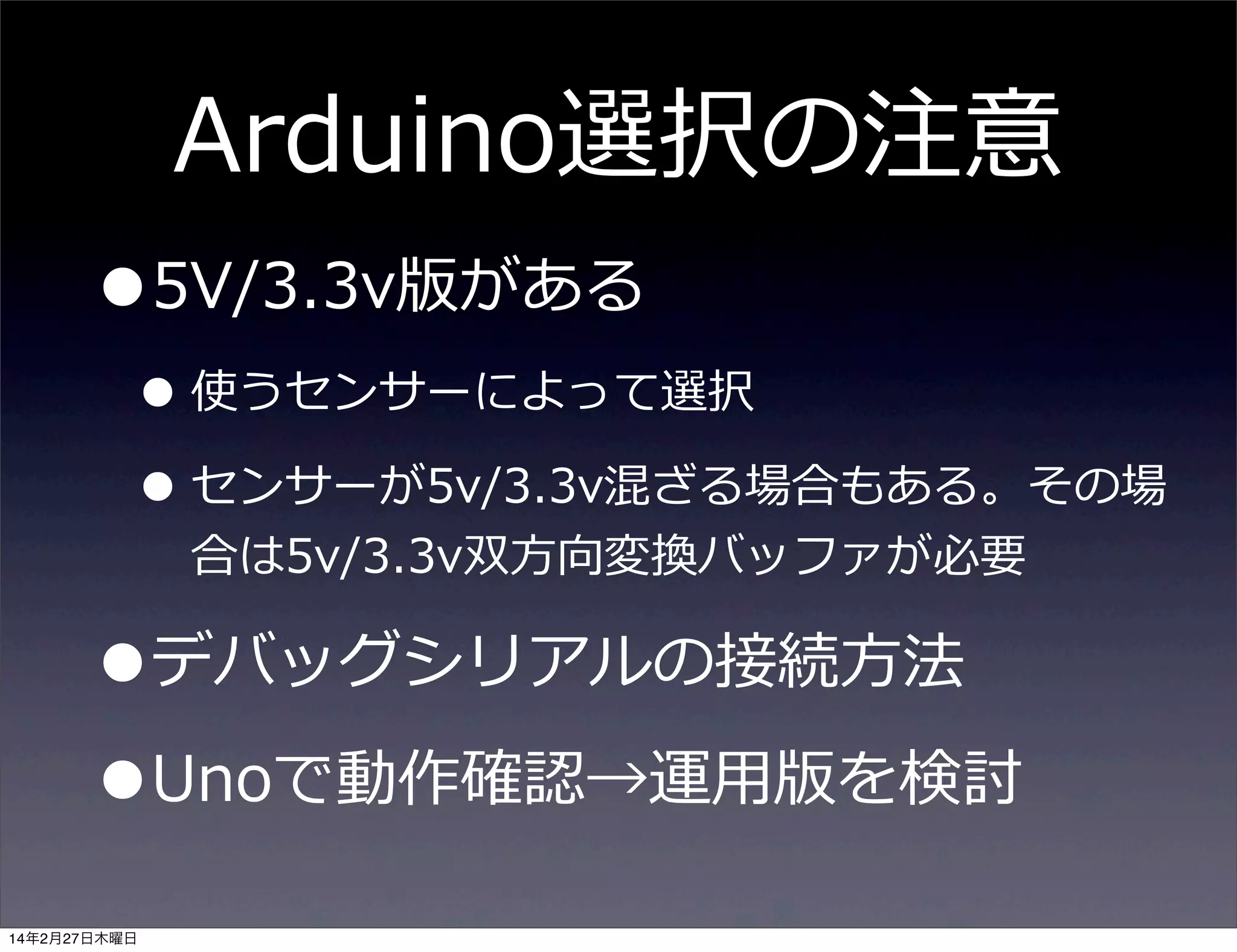 Arduino選択の注意

•5V/3.3v版がある

• 使うセンサーによって選択
• センサーが5v/3.3v混ざる場合もある。その場
合は5v/3.3v双⽅方向変換バッファが必要

•デバッグシリアルの接続⽅方法
•Unoで動作確認→運⽤用版を検討
14年2月27日木曜日

 