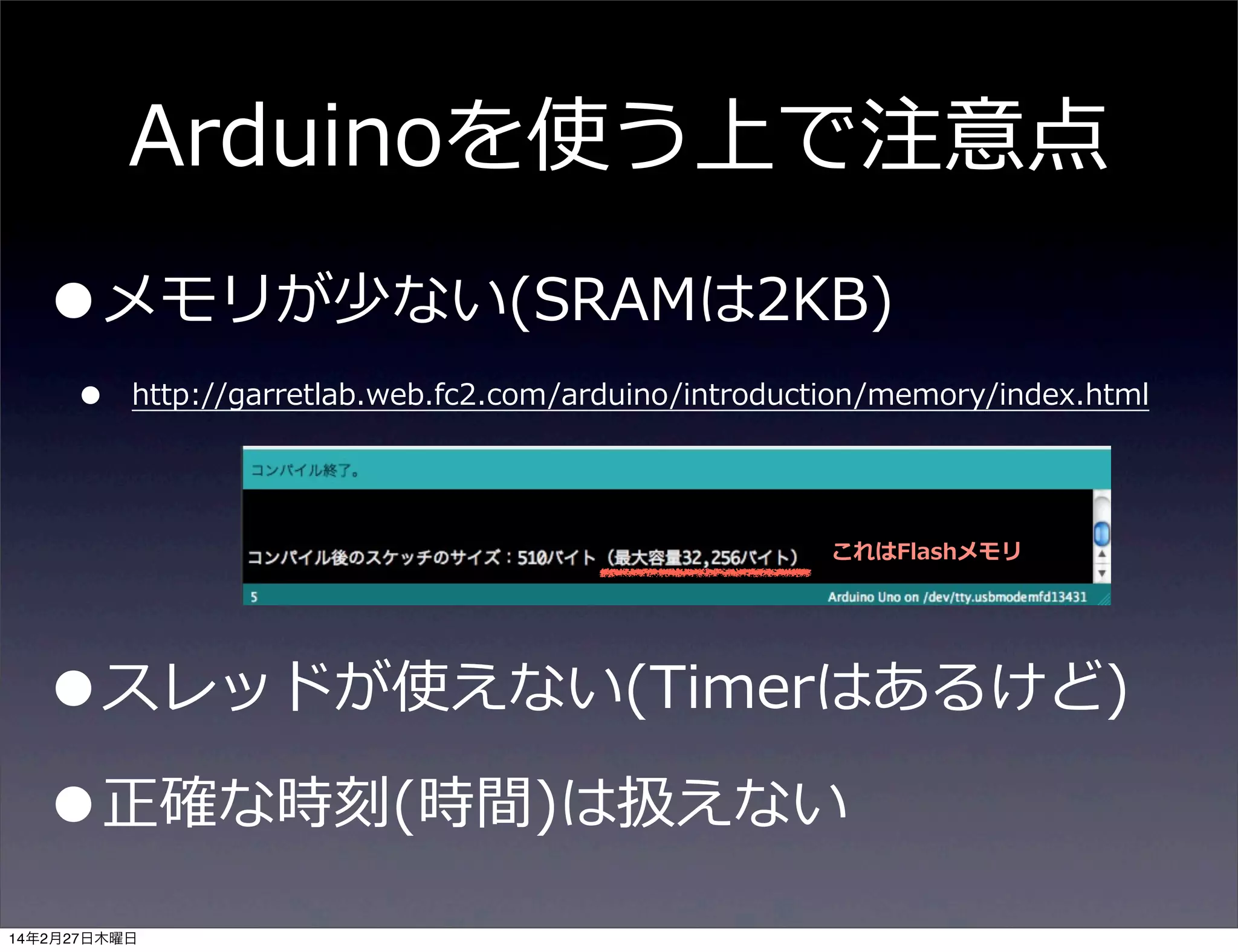Arduinoを使う上で注意点

•メモリが少ない(SRAMは2KB)
•

http://garretlab.web.fc2.com/arduino/introduction/memory/index.html

これはFlashメモリ

•スレッドが使えない(Timerはあるけど)
•正確な時刻(時間)は扱えない
14年2月27日木曜日

 