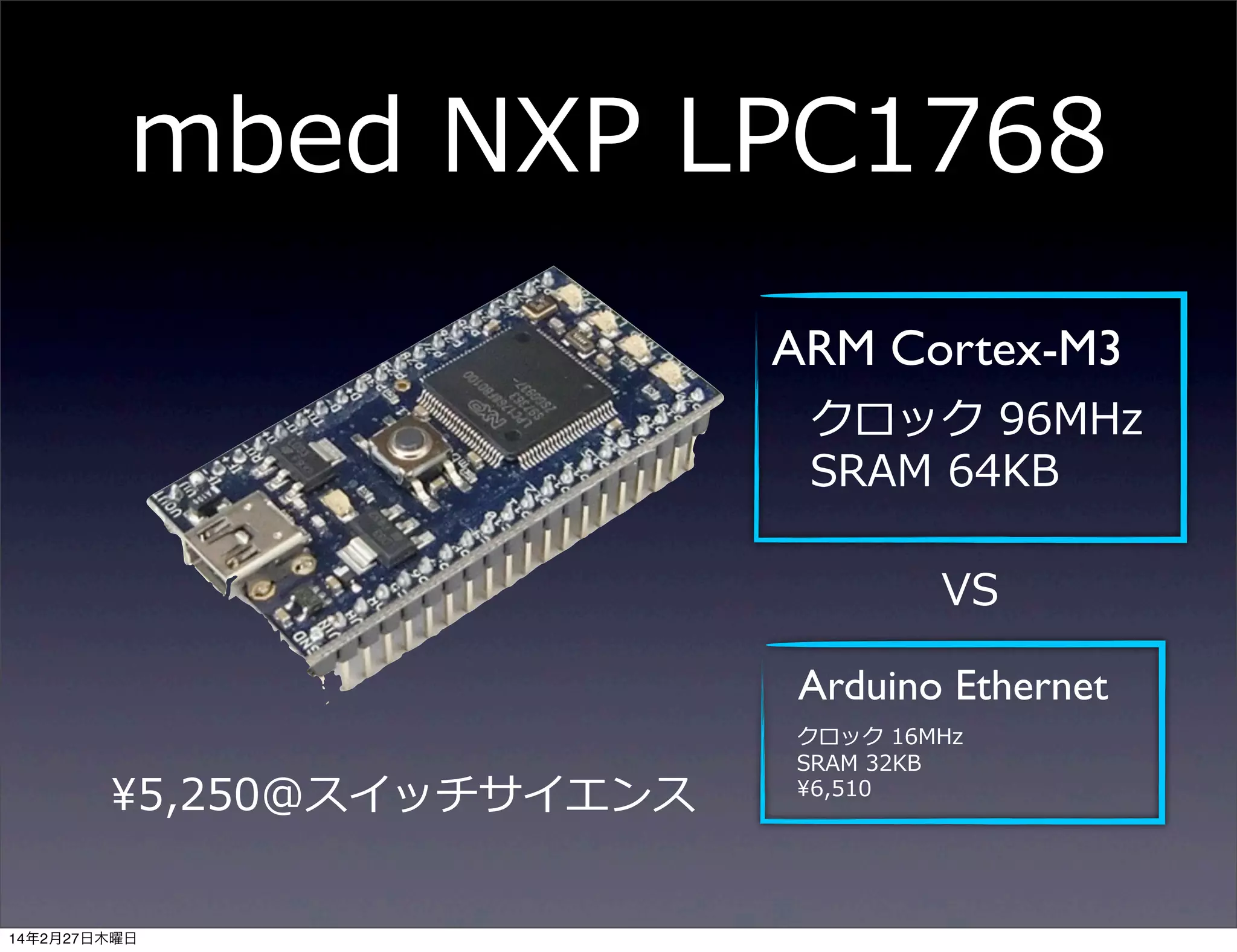 mbed  NXP  LPC1768
ARM Cortex-M3
クロック  96MHz
SRAM  64KB
VS
Arduino Ethernet
¥5,250@スイッチサイエンス
14年2月27日木曜日

クロック  16MHz
SRAM  32KB
¥6,510

 