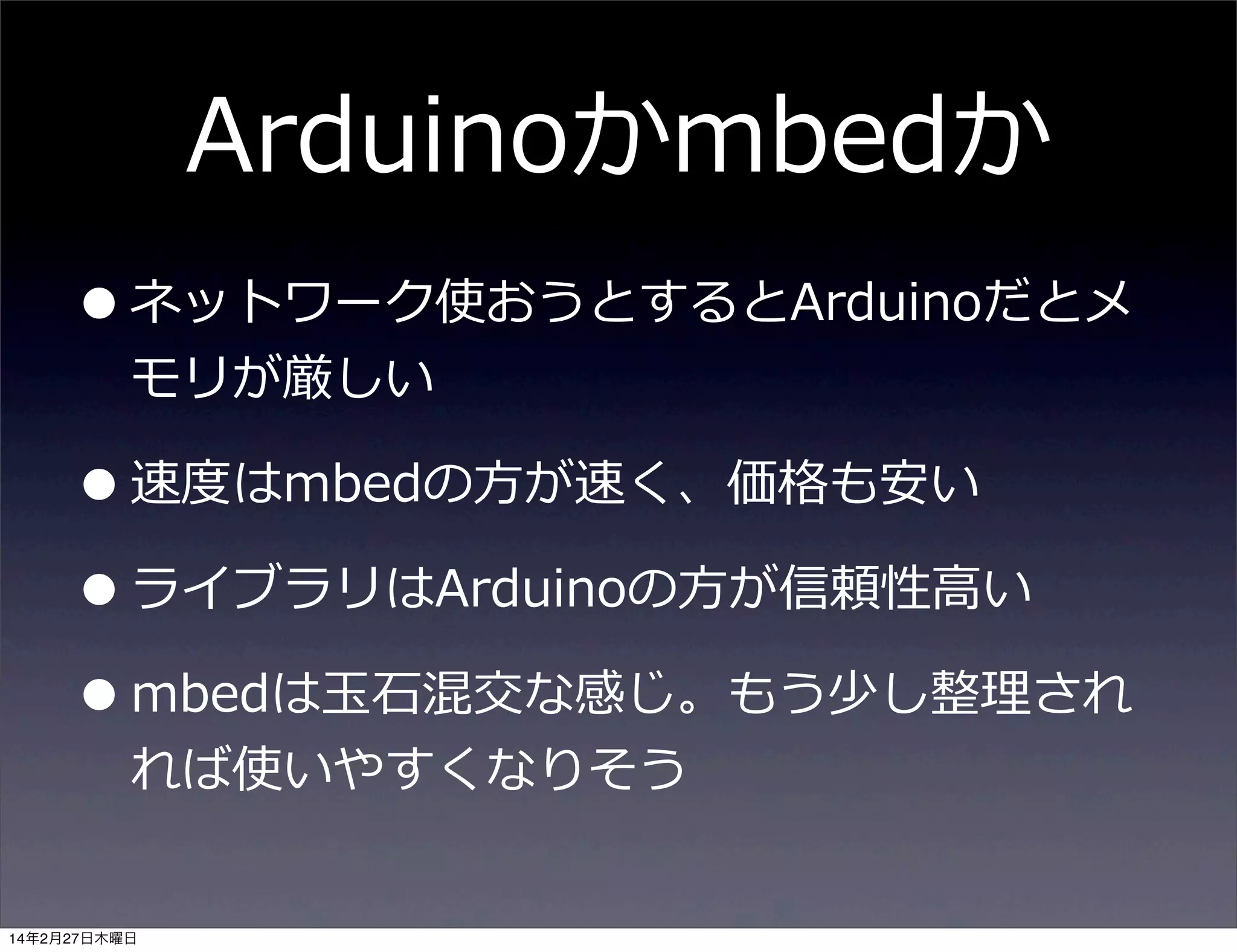 Arduinoかmbedか
• ネットワーク使おうとするとArduinoだとメ
モリが厳しい

• 速度度はmbedの⽅方が速く、価格も安い
• ライブラリはArduinoの⽅方が信頼性⾼高い
• mbedは⽟玉⽯石混交な感じ。もう少し整理理され
れば使いやすくなりそう

14年2月27日木曜日

 