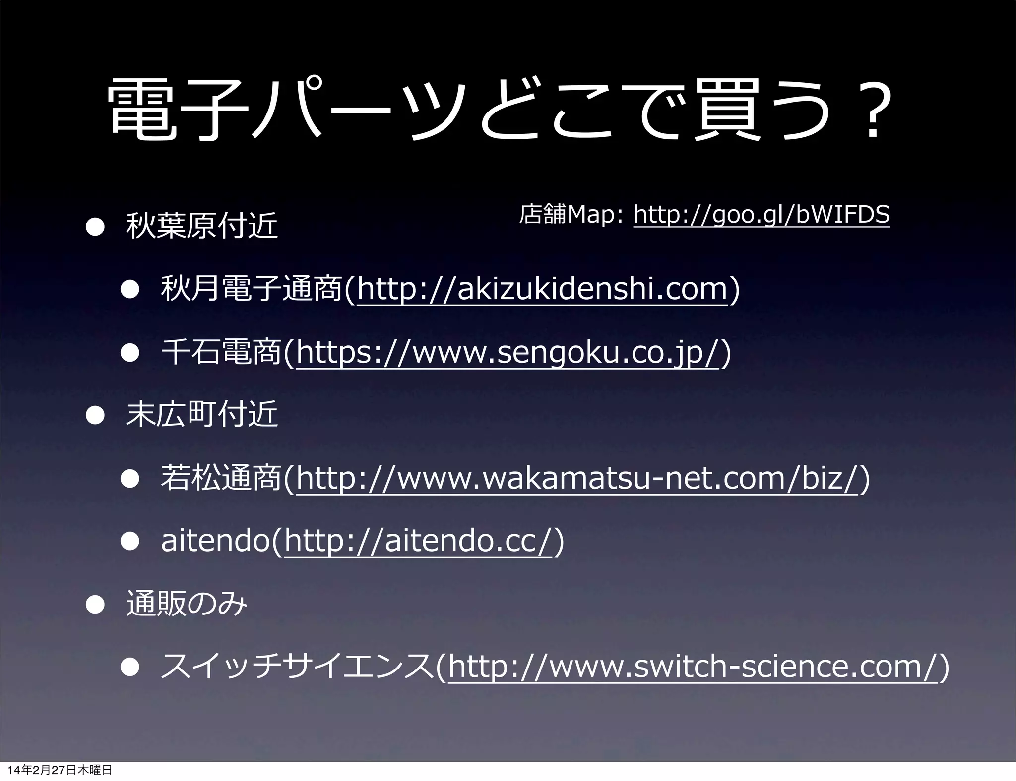 電⼦子パーツどこで買う？
•
•
•
14年2月27日木曜日

秋葉葉原付近

•
•

店舗Map:  http://goo.gl/bWIFDS

秋⽉月電⼦子通商(http://akizukidenshi.com)
千⽯石電商(https://www.sengoku.co.jp/)

末広町付近

•
•

若若松通商(http://www.wakamatsu-‐‑‒net.com/biz/)
aitendo(http://aitendo.cc/)

通販のみ

•

スイッチサイエンス(http://www.switch-‐‑‒science.com/)

 