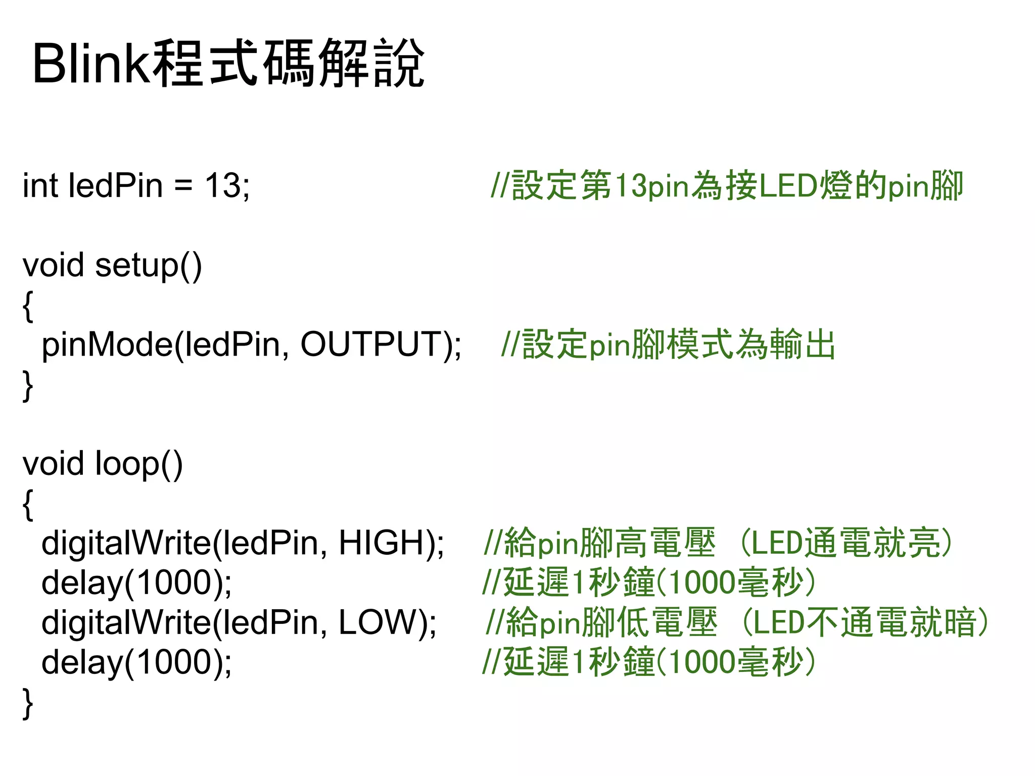 Blink⛬ᘧ☞ゎ說 
int ledPin = 13; //タᐃ➨㻝㻟㼜㼕㼚Ⅽ᥋㻸㻱㻰⇠ⓗ㼜㼕㼚腳 
void setup() 
{ 
pinMode(ledPin, OUTPUT); //タᐃ㼜㼕㼚腳模式為輸出 
} 
void loop() 
{ 
digitalWrite(ledPin, HIGH); //⤥㼜㼕㼚腳高電壓 (LED通電就亮) 
delay(1000); //ᘏ㑀㻝⛊㚝㻔㻝㻜㻜㻜ấ⛊㻕 
digitalWrite(ledPin, LOW); //⤥㼜㼕㼚腳低電壓 (LED不通電就暗) 
delay(1000); //ᘏ㑀㻝⛊㚝㻔㻝㻜㻜㻜ấ⛊㻕 
} 
 