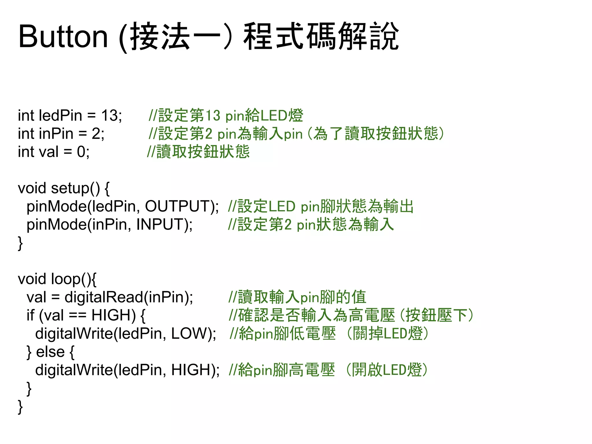 Button (᥋ἲ୍㻕㻌⛬ᘧ☞ゎ說 
int ledPin = 13; //タᐃ➨㻝㻟㻌㼜㼕㼚⤥㻸㻱㻰⇠ 
int inPin = 2; //タᐃ➨㻞㻌㼜㼕㼚Ⅽ㍺ධ㼜㼕㼚㻌㻔Ⅽ஢ㆫྲྀᣨ㕓≪ែ㻕 
int val = 0; //ㆫྲྀᣨ㕓≪ែ 
void setup() { 
pinMode(ledPin, OUTPUT); //タᐃ㻸㻱㻰㻌㼜㼕㼚腳狀態為輸出 
pinMode(inPin, INPUT); //タᐃ➨㻞㻌㼜㼕㼚≪ែⅭ㍺ධ 
} 
void loop(){ 
val = digitalRead(inPin); //ㆫྲྀ㍺ධ㼜㼕㼚腳的值 
if (val == HIGH) { //☜ㄆ᫝ྰ㍺ධⅭ㧗㟁ቶ㻌㻔ᣨ㕓ቶୗ㻕 
digitalWrite(ledPin, LOW); //⤥㼜㼕㼚腳低電壓 (關掉LED燈) 
} else { 
digitalWrite(ledPin, HIGH); //⤥㼜㼕㼚腳高電壓 (開啟LED燈) 
} 
} 
 