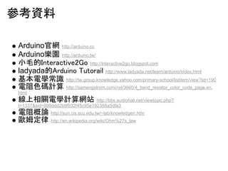 ??? 
Arduino???http://arduino.cc 
Arduino???http://arduino.tw/ 
??????????????????http://interactive2go.blogspot.com 
ladyada????????????????? http://www.ladyada.net/learn/arduino/index.html 
???????http://tw.group.knowledge.yahoo.com/primary-school/listitem/view?iid=190 
??????http://samengstrom.com/nxl/3660/4_band_resistor_color_code_page.en. 
html 
?????????http://bbs.audiohall.net/viewtopic.php? 
t=1337&sid=999ddd2b9f932f45c95e192388a5dfa3 
?????http://sun.cis.scu.edu.tw/~lab/knowledge/r.htm 
?????http://en.wikipedia.org/wiki/Ohm%27s_law 
