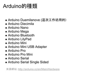 Arduino??? 
Arduino Duemilanove (???????? 
Arduino Diecimila 
Arduino Nano 
Arduino Mega 
Arduino Bluetooth 
Arduino LilyPad 
Arduino Mini 
Arduino Mini USB Adapter 
Arduino Pro 
Arduino Pro Mini 
Arduino Serial 
Arduino Serial Single Sided 
????http://arduino.cc/en/Main/Hardware 
 