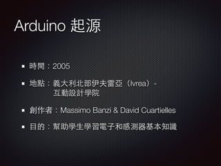 Arduino 起源 
時間：2005 
地點：義⼤大利北部伊夫雷亞（Ivrea）- 
互動設計學院 
創作者：Massimo Banzi & David Cuartielles 
⺫⽬目的：幫助學⽣生學習電⼦子和感測器基本知識 
 