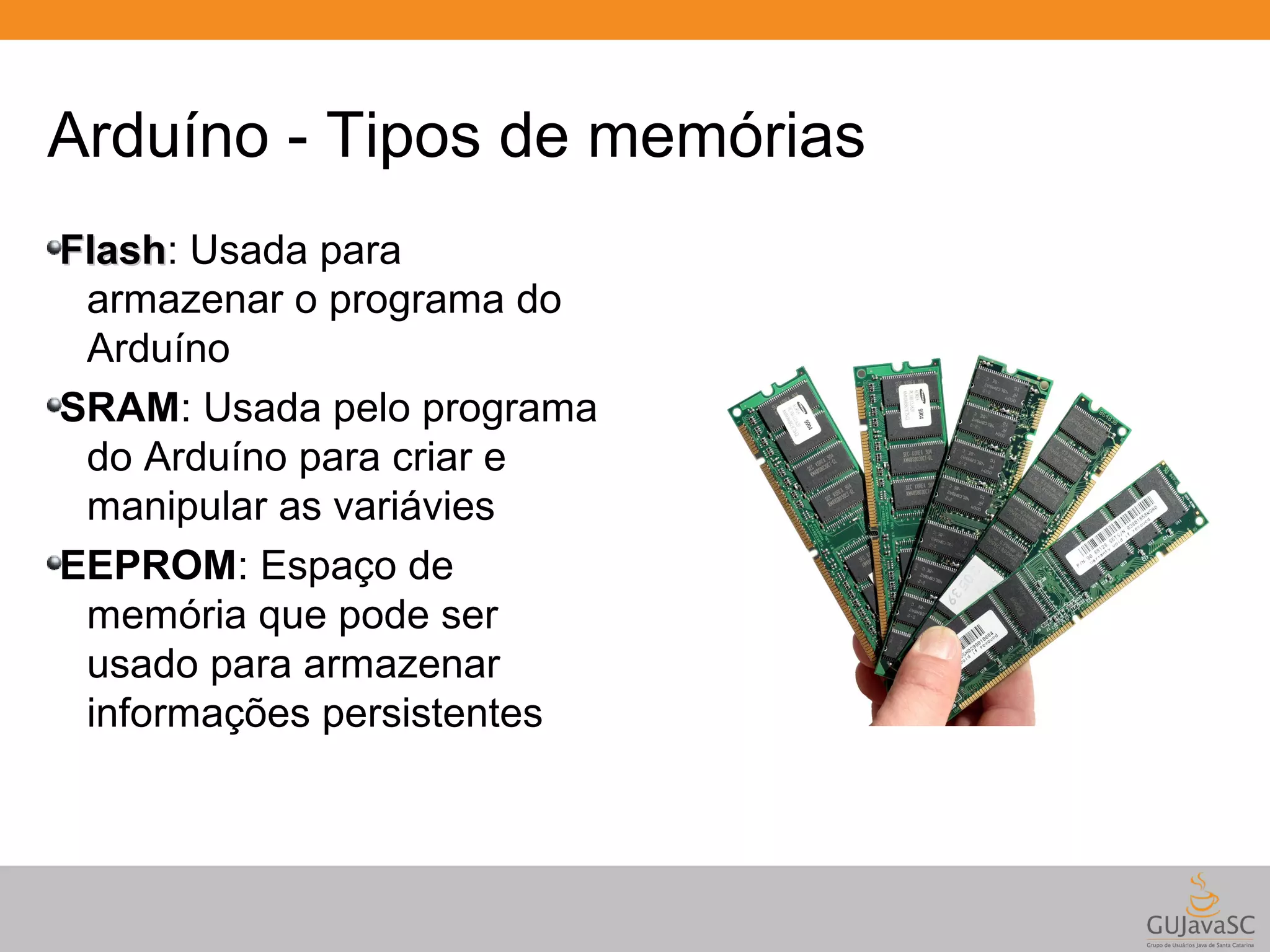 Arduíno - Tipos de memórias FFllaasshh: Usada para armazenar o programa do Arduíno SRAM: Usada pelo programa do Arduíno para criar e manipular as variávies EEPROM: Espaço de memória que pode ser usado para armazenar informações persistentes 