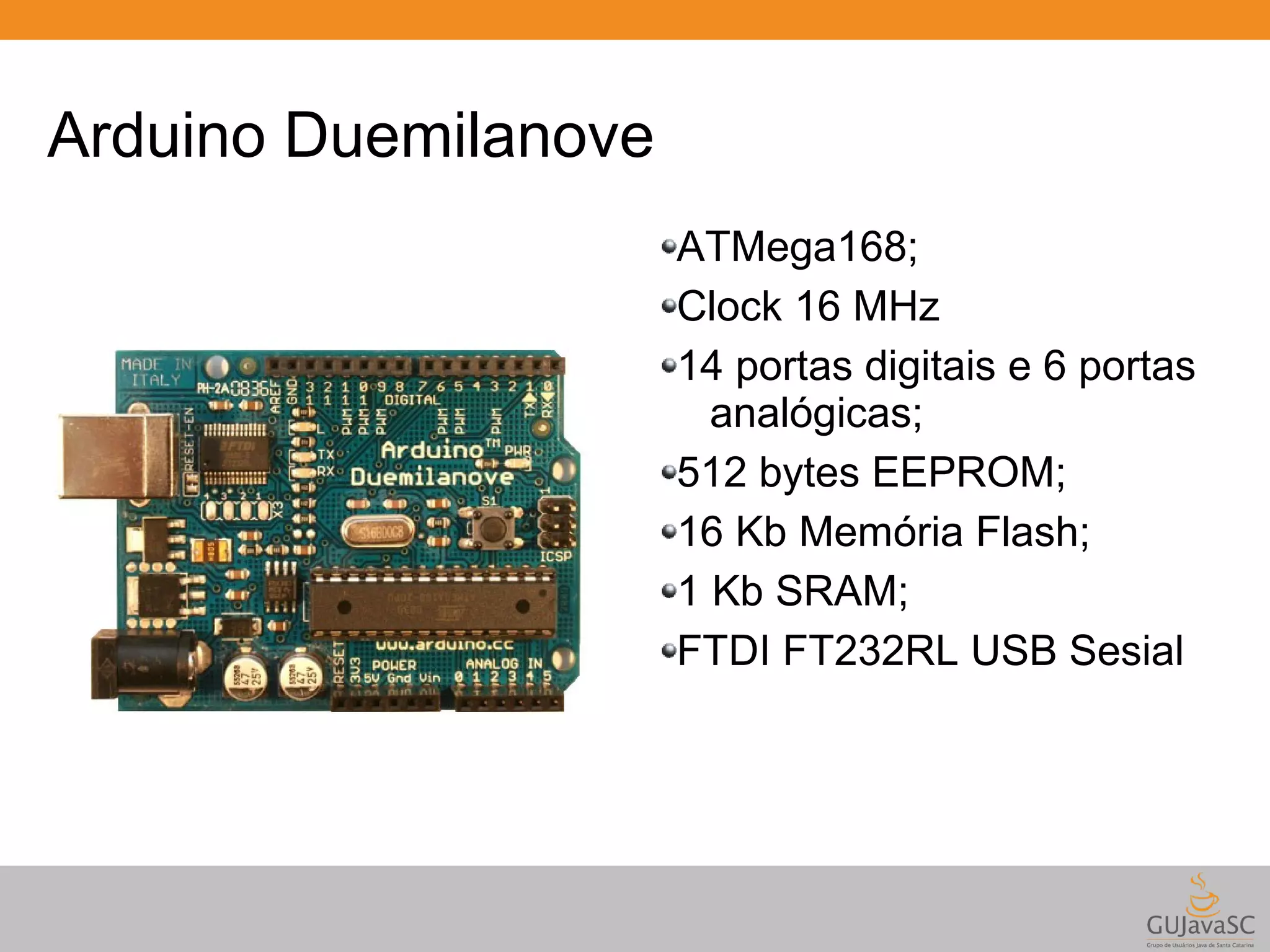 Arduino Duemilanove ATMega168; Clock 16 MHz 14 portas digitais e 6 portas analógicas; 512 bytes EEPROM; 16 Kb Memória Flash; 1 Kb SRAM; FTDI FT232RL USB Sesial 