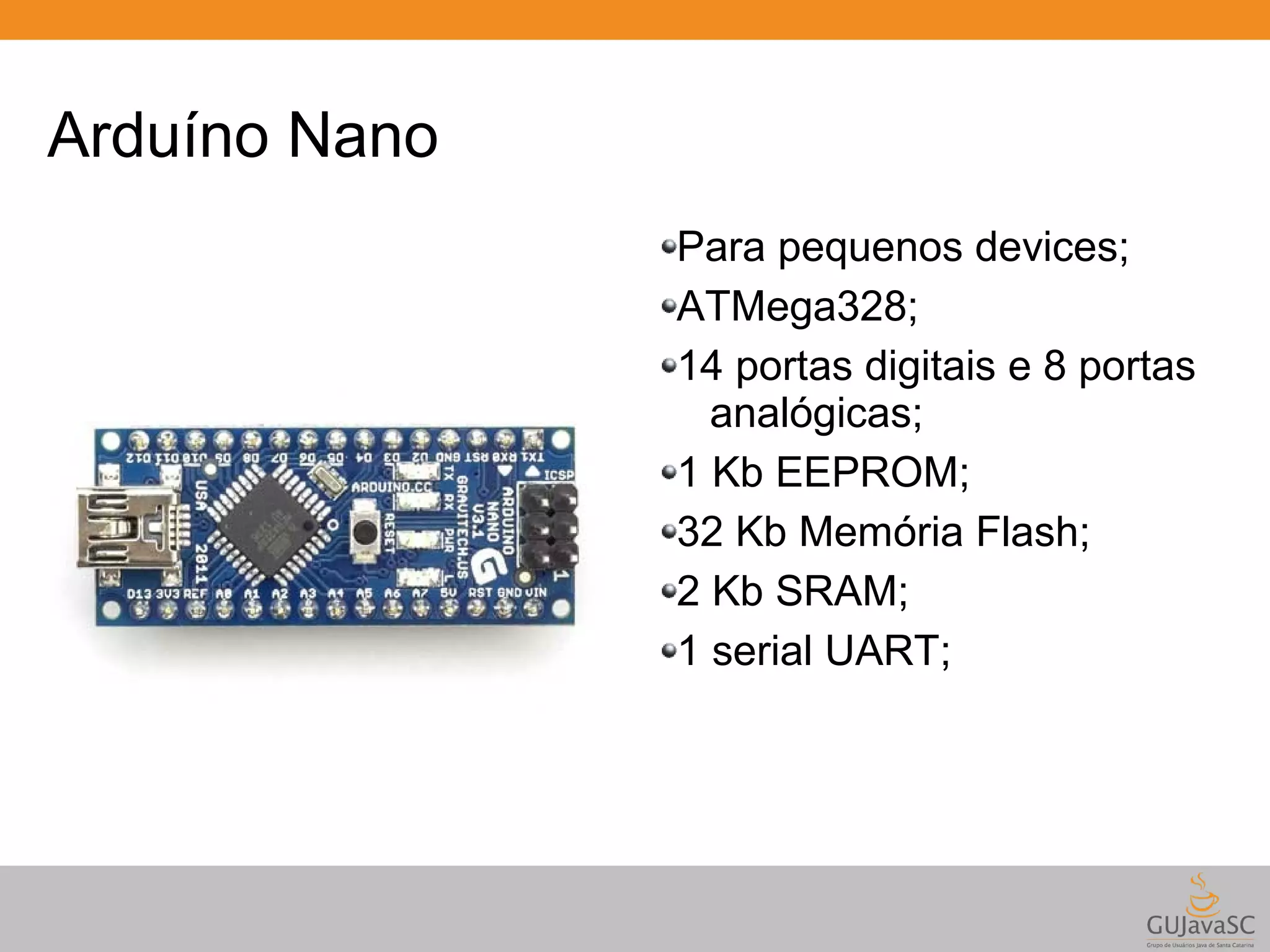 Arduíno Nano Para pequenos devices; ATMega328; 14 portas digitais e 8 portas analógicas; 1 Kb EEPROM; 32 Kb Memória Flash; 2 Kb SRAM; 1 serial UART; 