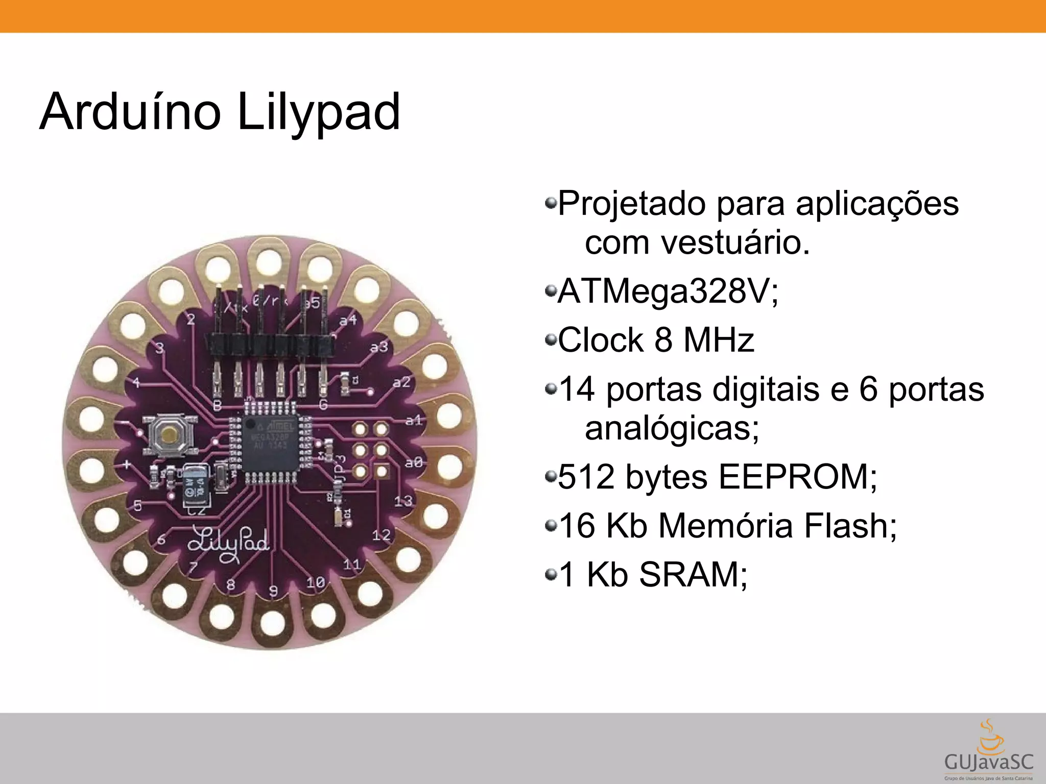 Arduíno Lilypad Projetado para aplicações com vestuário. ATMega328V; Clock 8 MHz 14 portas digitais e 6 portas analógicas; 512 bytes EEPROM; 16 Kb Memória Flash; 1 Kb SRAM; 