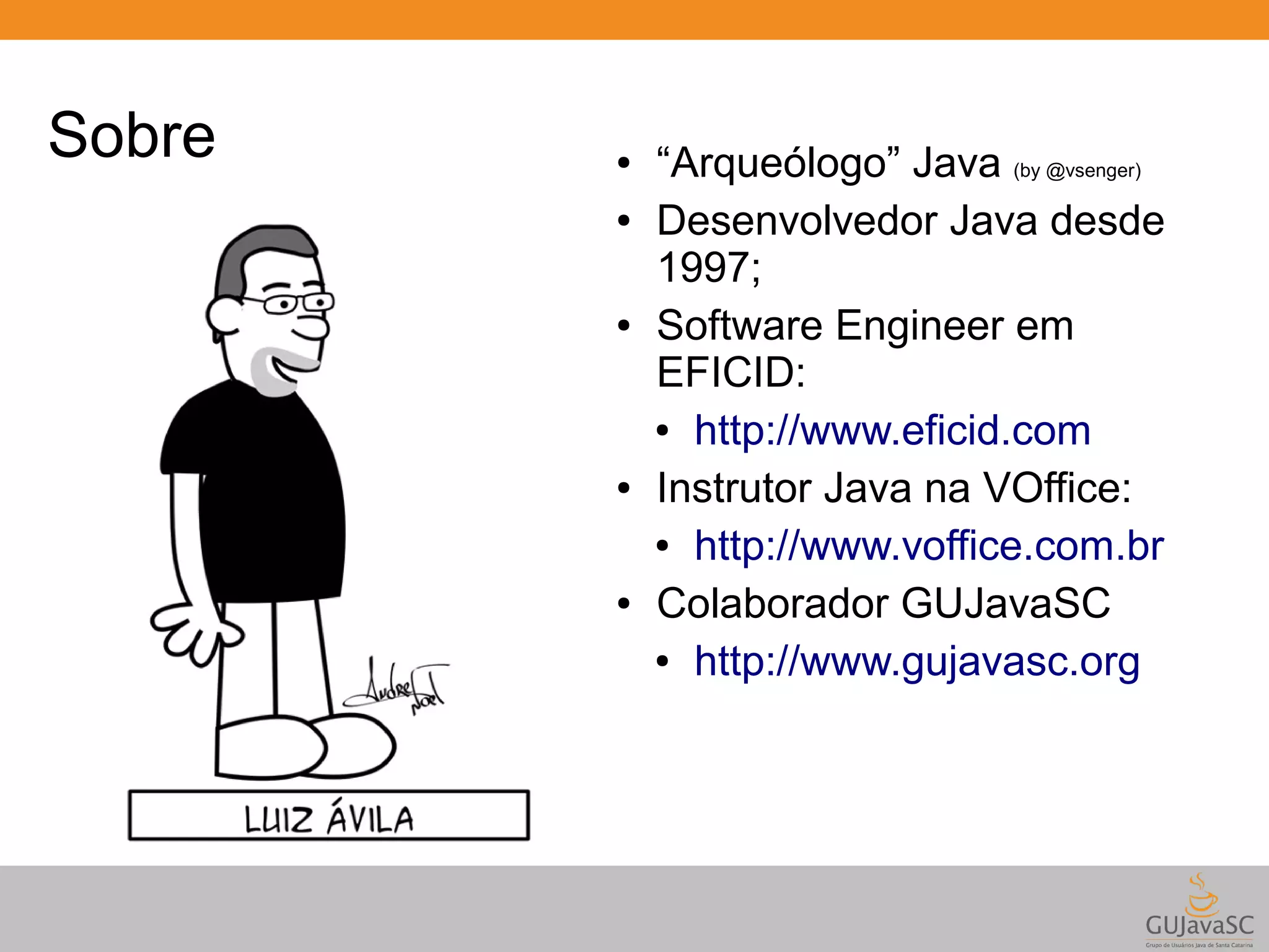Sobre ● “Arqueólogo” Java (by @vsenger) ● Desenvolvedor Java desde 1997; ● Software Engineer em EFICID: ● http://www.eficid.com ● Instrutor Java na VOffice: ● http://www.voffice.com.br ● Colaborador GUJavaSC ● http://www.gujavasc.org 