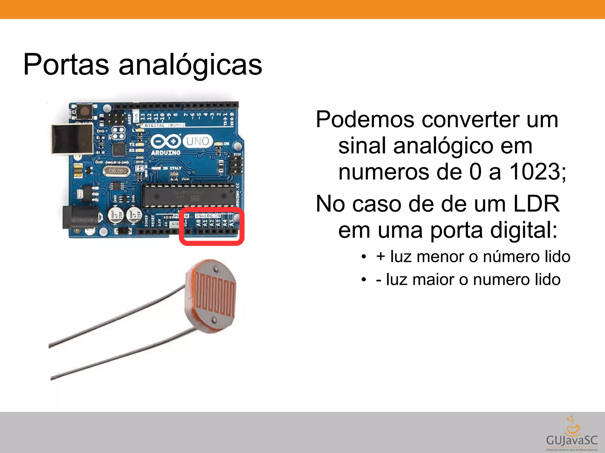 Portas analógicas Podemos converter um sinal analógico em numeros de 0 a 1023; No caso de de um LDR em uma porta digital: • + luz menor o número lido • - luz maior o numero lido 