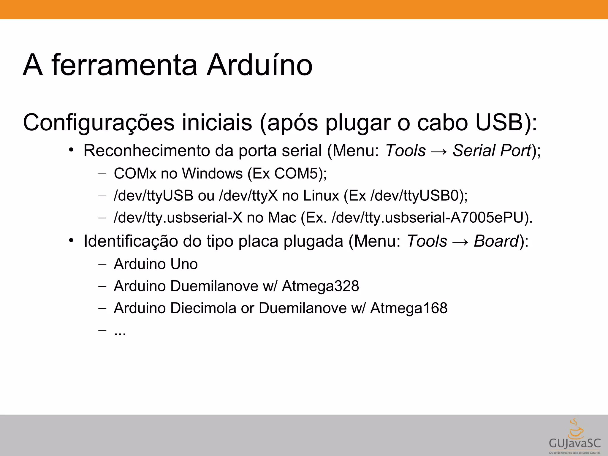 A ferramenta Arduíno Configurações iniciais (após plugar o cabo USB): • Reconhecimento da porta serial (Menu: Tools → Serial Port); – COMx no Windows (Ex COM5); – /dev/ttyUSB ou /dev/ttyX no Linux (Ex /dev/ttyUSB0); – /dev/tty.usbserial-X no Mac (Ex. /dev/tty.usbserial-A7005ePU). • Identificação do tipo placa plugada (Menu: Tools → Board): – Arduino Uno – Arduino Duemilanove w/ Atmega328 – Arduino Diecimola or Duemilanove w/ Atmega168 – ... 