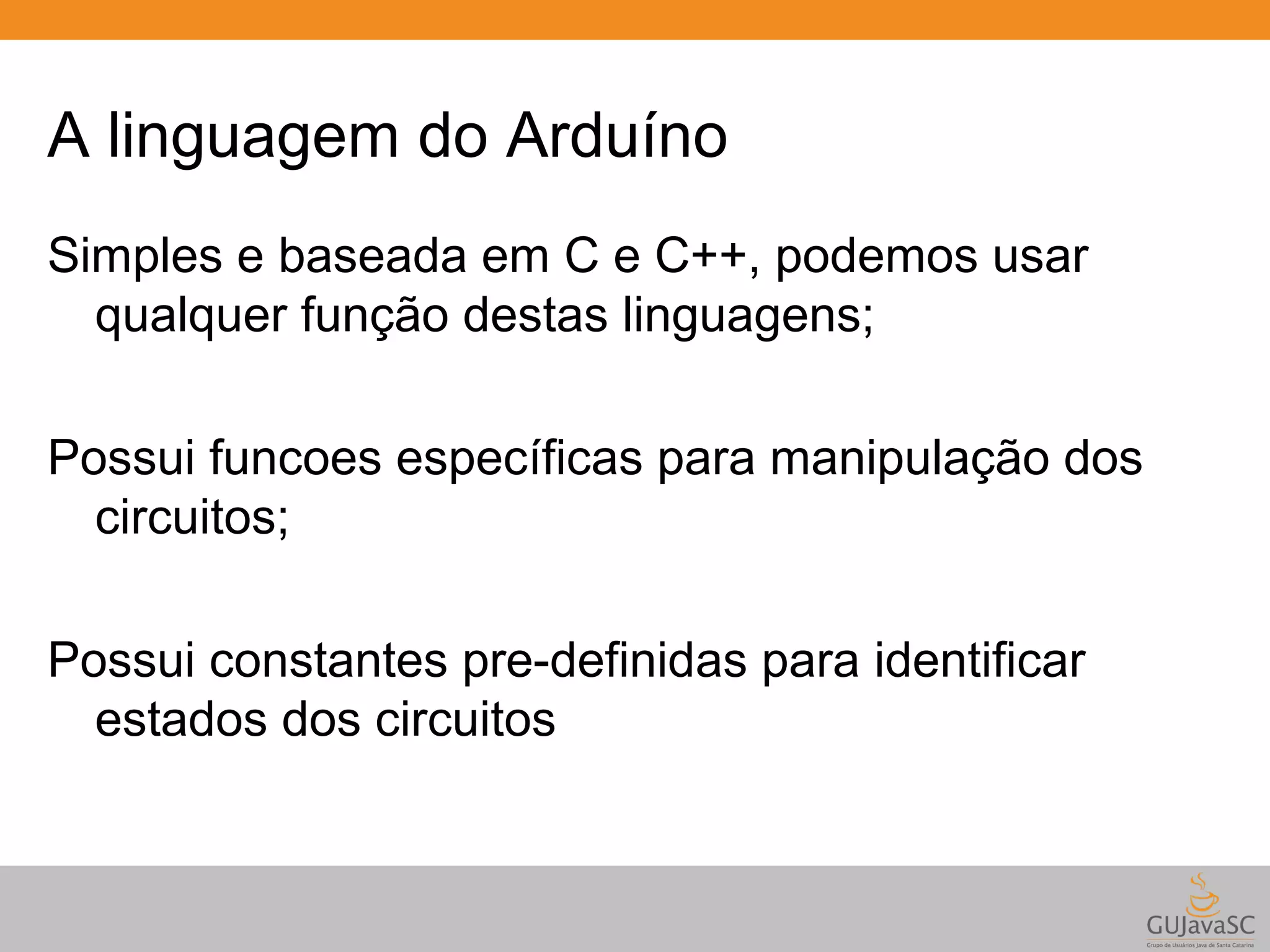 A linguagem do Arduíno Simples e baseada em C e C++, podemos usar qualquer função destas linguagens; Possui funcoes específicas para manipulação dos circuitos; Possui constantes pre-definidas para identificar estados dos circuitos 