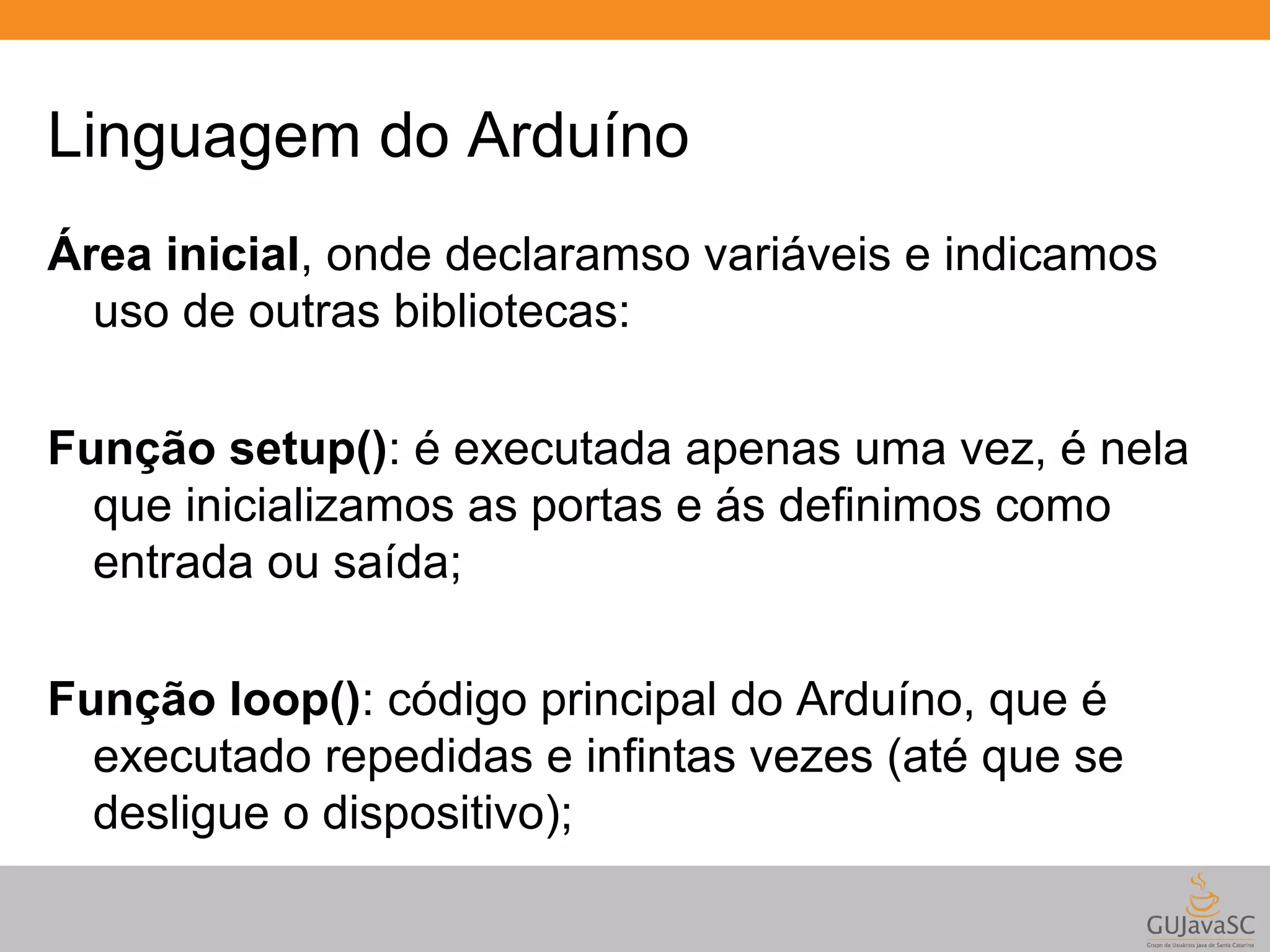 Linguagem do Arduíno Área inicial, onde declaramso variáveis e indicamos uso de outras bibliotecas: Função setup(): é executada apenas uma vez, é nela que inicializamos as portas e ás definimos como entrada ou saída; Função loop(): código principal do Arduíno, que é executado repedidas e infintas vezes (até que se desligue o dispositivo); 