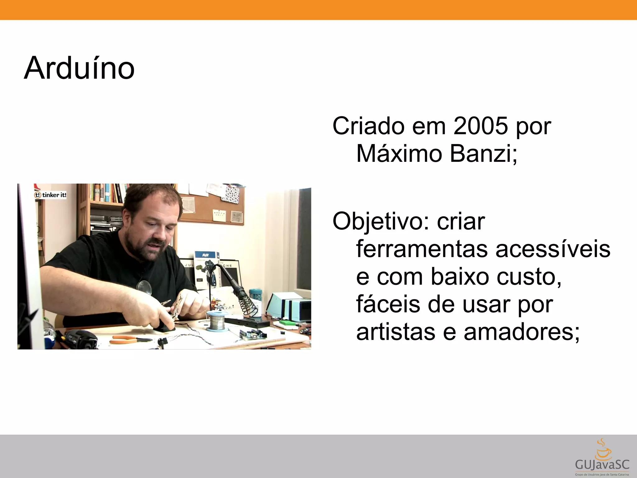 Arduíno Criado em 2005 por Máximo Banzi; Objetivo: criar ferramentas acessíveis e com baixo custo, fáceis de usar por artistas e amadores; 