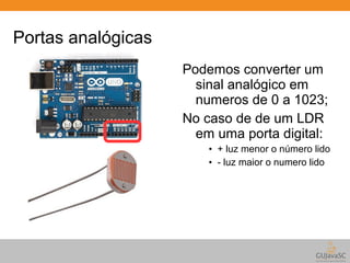 Portas analógicas 
Podemos converter um 
sinal analógico em 
numeros de 0 a 1023; 
No caso de de um LDR 
em uma porta digital: 
• + luz menor o número lido 
• - luz maior o numero lido 
 
