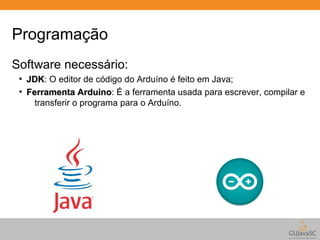 Programação 
Software necessário: 
● JJDDKK: O editor de código do Arduíno é feito em Java; 
● FFeerrrraammeennttaa AArrdduuiinnoo: É a ferramenta usada para escrever, compilar e 
transferir o programa para o Arduíno. 
 