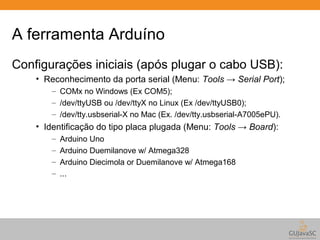 A ferramenta Arduíno 
Configurações iniciais (após plugar o cabo USB): 
• Reconhecimento da porta serial (Menu: Tools → Serial Port); 
– COMx no Windows (Ex COM5); 
– /dev/ttyUSB ou /dev/ttyX no Linux (Ex /dev/ttyUSB0); 
– /dev/tty.usbserial-X no Mac (Ex. /dev/tty.usbserial-A7005ePU). 
• Identificação do tipo placa plugada (Menu: Tools → Board): 
– Arduino Uno 
– Arduino Duemilanove w/ Atmega328 
– Arduino Diecimola or Duemilanove w/ Atmega168 
– ... 
 