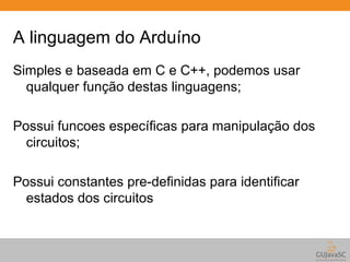 A linguagem do Arduíno 
Simples e baseada em C e C++, podemos usar 
qualquer função destas linguagens; 
Possui funcoes específicas para manipulação dos 
circuitos; 
Possui constantes pre-definidas para identificar 
estados dos circuitos 
 