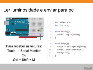 Ler luminosidade e enviar para pc 
Para receber as leituras: 
Tools → Serial Monitor 
Ou 
Ctrl + Shift + M 
 