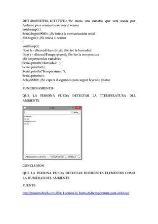 DHT dht(DHTPIN, DHTTYPE); //Se inicia una variable que será usada por
Arduino para comunicarse con el sensor
void setup() {
Serial.begin(9600); //Se inicia la comunicación serial
dht.begin(); //Se inicia el sensor
}
void loop() {
float h = dht.readHumidity(); //Se lee la humedad
float t = dht.readTemperature(); //Se lee la temperatura
//Se imprimen las variables
Serial.println("Humedad: ");
Serial.println(h);
Serial.println("Temperatura: ");
Serial.println(t);
delay(2000); //Se espera 2 segundos para seguir leyendo //datos
}
FUNCIONAMIENTO-
QUE LA PERSONA PUEDA DETECTAR LA TTEMPERATURA DEL
AMBIENTE
CONCLUSION-
QUE LA PERSONA PUEDA DETECTAR DIFERENTES ELEMENTOS COMO
LA HUMEDAD DEL AMBIENTE
FUENTE-
http://panamahitek.com/dht11-sensor-de-humedadtemperatura-para-arduino/
 