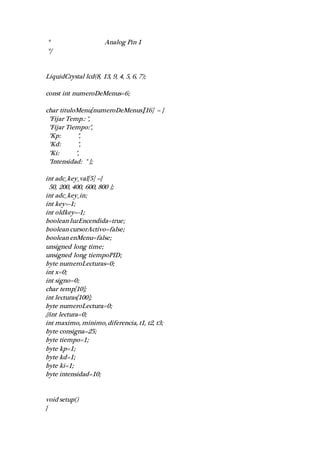 * Analog Pin 1
*/
LiquidCrystal lcd(8, 13, 9, 4, 5, 6, 7);
const int numeroDeMenus=6;
char tituloMenu[numeroDeMenus][16] = {
"Fijar Temp.: ",
"Fijar Tiempo:",
"Kp: ",
"Kd: ",
"Ki: ",
"Intensidad: " };
int adc_key_val[5] ={
50, 200, 400, 600, 800 };
int adc_key_in;
int key=-1;
int oldkey=-1;
boolean luzEncendida=true;
boolean cursorActivo=false;
boolean enMenu=false;
unsigned long time;
unsigned long tiempoPID;
byte numeroLecturas=0;
int x=0;
int signo=0;
char temp[10];
int lecturas[100];
byte numeroLectura=0;
//int lectura=0;
int maximo, minimo, diferencia, t1, t2, t3;
byte consigna=25;
byte tiempo=1;
byte kp=1;
byte kd=1;
byte ki=1;
byte intensidad=10;
void setup()
{
 