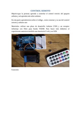CONTROL REMOTO
Objetivo-que la persona aprenda a controlar el control remoto del paquete
arduino y así aprenda más sobre arduino
En esta parte aprenderemos sobre el código , como conectar y su uso del control
remoto y arduino uno
Materiales- utilizar una placa de desarrollo Arduino UNO, y un receptor
infrarrojo con filtro pasa banda VS1838. Para hacer más didáctico el
experimento usaremos también una batería de 9 volt y un LED.
Conexión-
 
