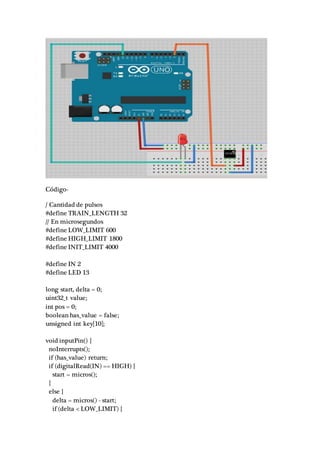 Código-
/ Cantidad de pulsos
#define TRAIN_LENGTH 32
// En microsegundos
#define LOW_LIMIT 600
#define HIGH_LIMIT 1800
#define INIT_LIMIT 4000
#define IN 2
#define LED 13
long start, delta = 0;
uint32_t value;
int pos = 0;
boolean has_value = false;
unsigned int key[10];
void inputPin() {
noInterrupts();
if (has_value) return;
if (digitalRead(IN) == HIGH) {
start = micros();
}
else {
delta = micros() - start;
if (delta < LOW_LIMIT) {
 