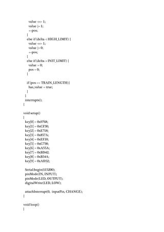 value <<= 1;
value |= 1;
++pos;
}
else if (delta < HIGH_LIMIT) {
value <<= 1;
value |= 0;
++pos;
}
else if (delta > INIT_LIMIT) {
value = 0;
pos = 0;
}
if (pos == TRAIN_LENGTH) {
has_value = true;
}
}
interrupts();
}
void setup()
{
key[0] = 0x9768;
key[1] = 0xCF30;
key[2] = 0xE718;
key[3] = 0x857A;
key[4] = 0xEF10;
key[5] = 0xC738;
key[6] = 0xA55A;
key[7] = 0xBD42;
key[8] = 0xB54A;
key[9] = 0xAD52;
Serial.begin(115200);
pinMode(IN, INPUT);
pinMode(LED, OUTPUT);
digitalWrite(LED, LOW);
attachInterrupt(0, inputPin, CHANGE);
}
void loop()
{
 