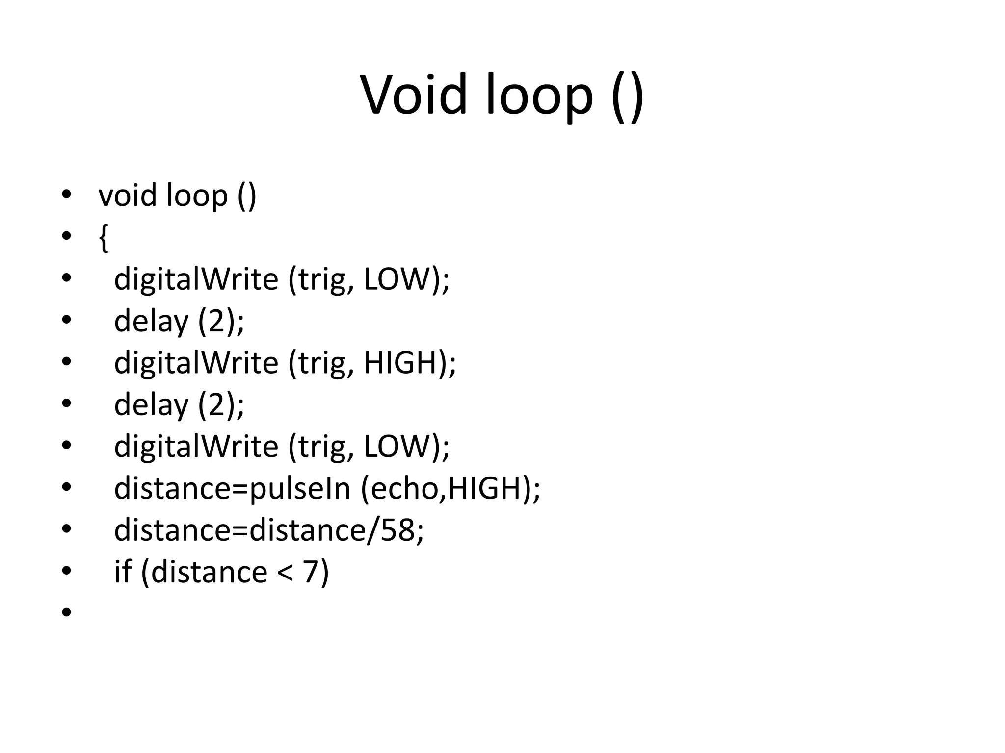 Void loop () • void loop () • { • digitalWrite (trig, LOW); • delay (2); • digitalWrite (trig, HIGH); • delay (2); • digitalWrite (trig, LOW); • distance=pulseIn (echo,HIGH); • distance=distance/58; • if (distance < 7) • 