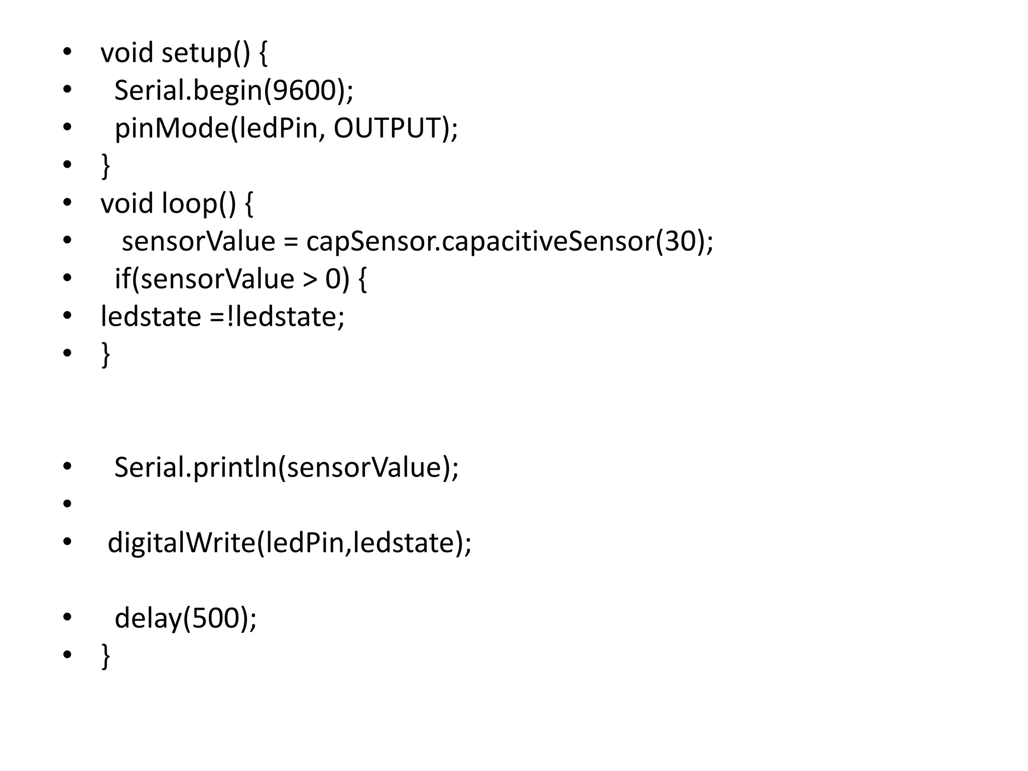 • void setup() { • Serial.begin(9600); • pinMode(ledPin, OUTPUT); • } • void loop() { • sensorValue = capSensor.capacitiveSensor(30); • if(sensorValue > 0) { • ledstate =!ledstate; • } • Serial.println(sensorValue); • • digitalWrite(ledPin,ledstate); • delay(500); • } 